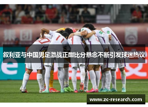 叙利亚与中国男足激战正酣比分悬念不断引发球迷热议