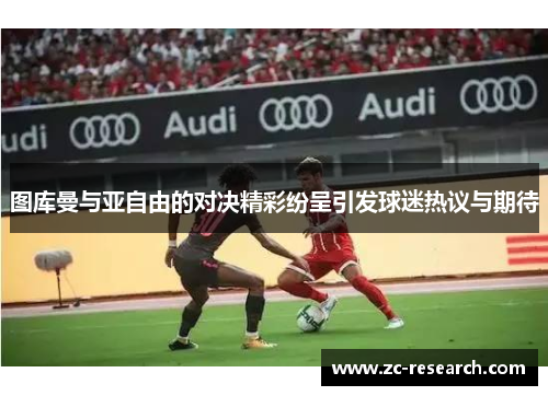 图库曼与亚自由的对决精彩纷呈引发球迷热议与期待