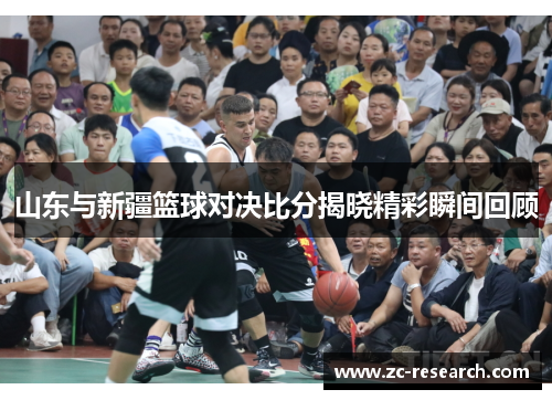 山东与新疆篮球对决比分揭晓精彩瞬间回顾