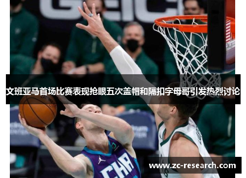 文班亚马首场比赛表现抢眼五次盖帽和隔扣字母哥引发热烈讨论